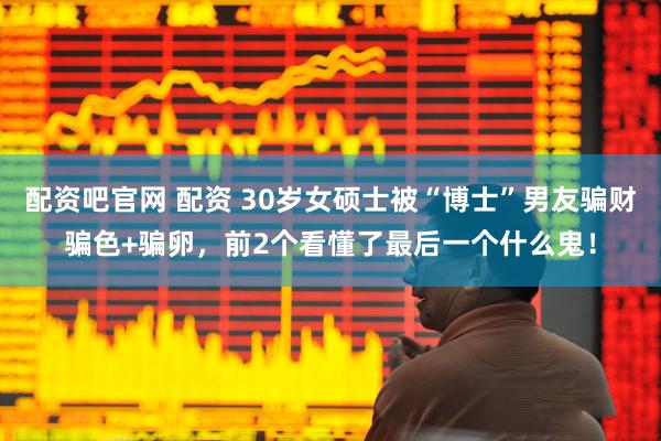 配资吧官网 配资 30岁女硕士被“博士”男友骗财骗色+骗卵，前2个看懂了最后一个什么鬼！