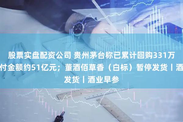 股票实盘配资公司 贵州茅台称已累计回购331万股，支付金额约51亿元；董酒佰草香（白标）暂停发货丨酒业早参