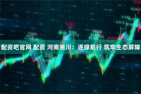 配资吧官网 配资 河南淅川：逐绿前行 筑牢生态屏障