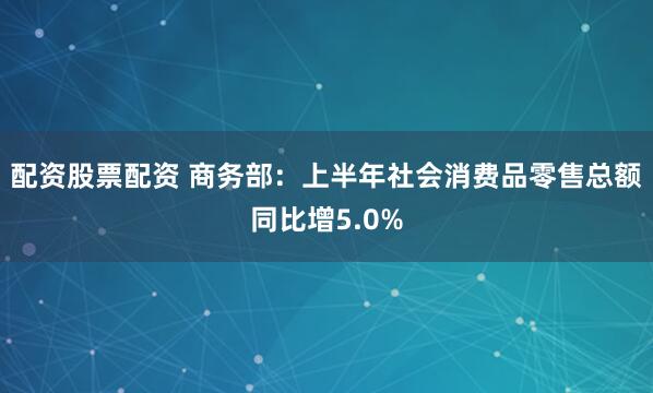 配资股票配资 商务部：上半年社会消费品零售总额同比增5.0%