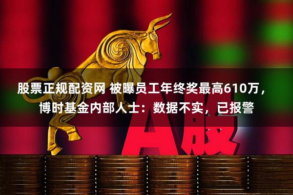股票正规配资网 被曝员工年终奖最高610万， 博时基金内部人士：数据不实，已报警