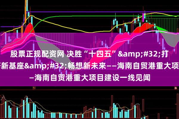 股票正规配资网 决胜“十四五”&#32;打好收官战｜打好新基座&#32;畅想新未来——海南自贸港重大项目建设一线见闻