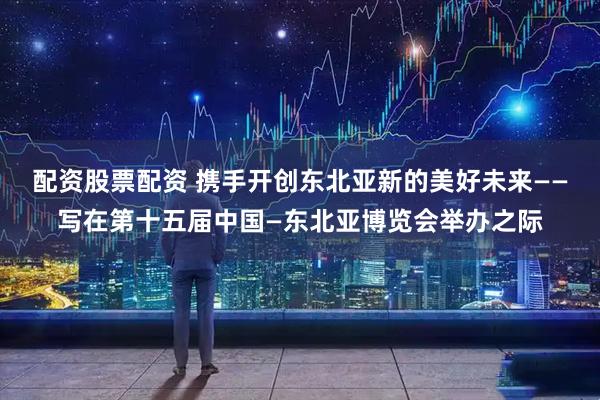 配资股票配资 携手开创东北亚新的美好未来——写在第十五届中国—东北亚博览会举办之际