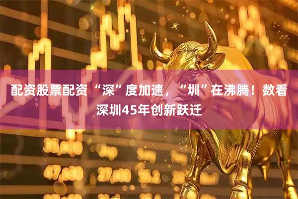 配资股票配资 “深”度加速，“圳”在沸腾！数看深圳45年创新跃迁