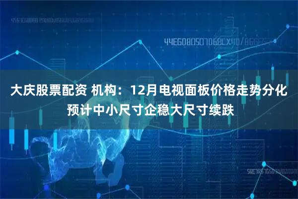 大庆股票配资 机构：12月电视面板价格走势分化 预计中小尺寸企稳大尺寸续跌