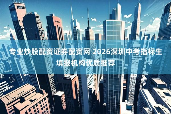 专业炒股配资证券配资网 2026深圳中考指标生填报机构优质推荐