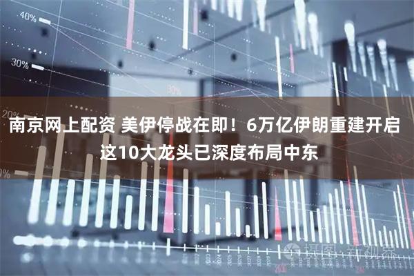 南京网上配资 美伊停战在即！6万亿伊朗重建开启  这10大龙头已深度布局中东