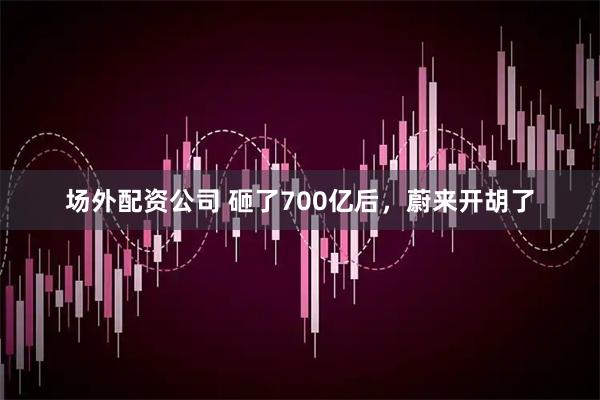 场外配资公司 砸了700亿后，蔚来开胡了