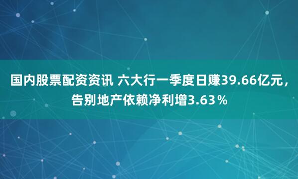 国内股票配资资讯 六大行一季度日赚39.66亿元，告别地产依赖净利增3.63％