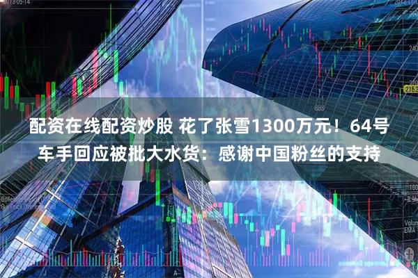 配资在线配资炒股 花了张雪1300万元！64号车手回应被批大水货：感谢中国粉丝的支持
