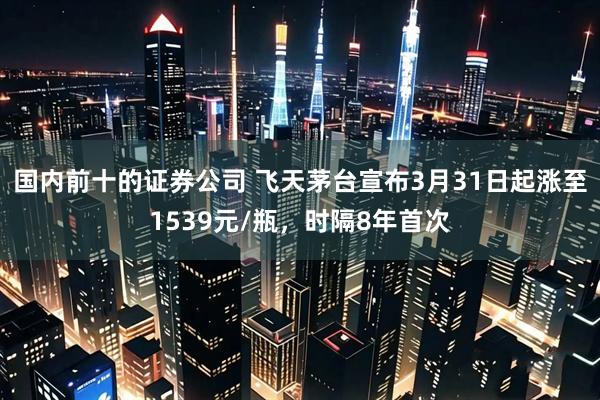 国内前十的证券公司 飞天茅台宣布3月31日起涨至1539元/瓶，时隔8年首次