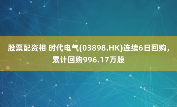 股票配资相 时代电气(03898.HK)连续6日回购，累计回购996.17万股