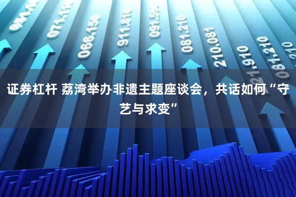 证券杠杆 荔湾举办非遗主题座谈会，共话如何“守艺与求变”
