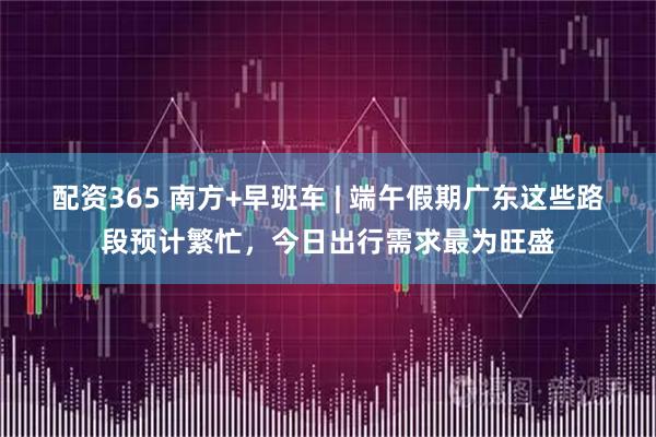配资365 南方+早班车 | 端午假期广东这些路段预计繁忙，今日出行需求最为旺盛