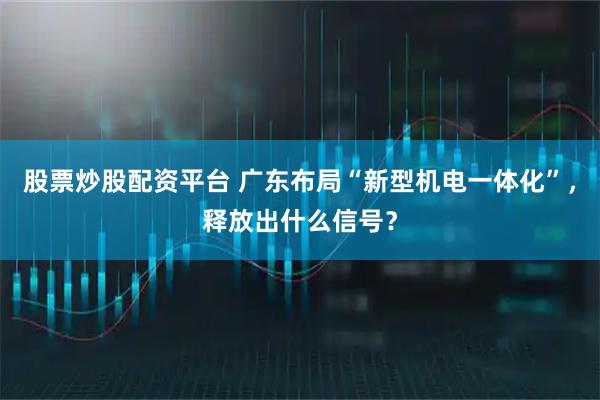 股票炒股配资平台 广东布局“新型机电一体化”，释放出什么信号？